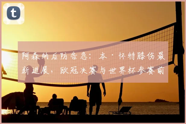 阿森纳后防告急：本·怀特膝伤最新进展，欧冠决赛与世界杯参赛前景分析