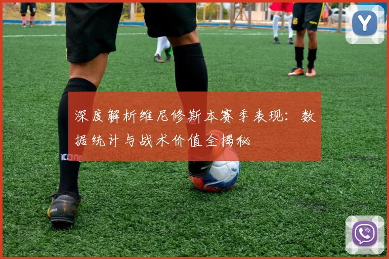 深度解析维尼修斯本赛季表现：数据统计与战术价值全揭秘