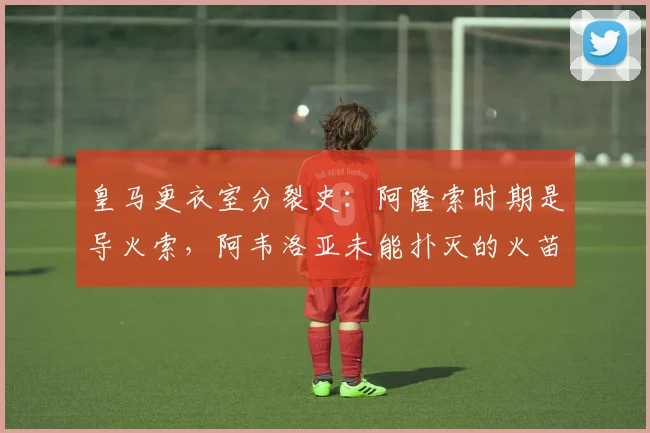 皇马更衣室分裂史：阿隆索时期是导火索，阿韦洛亚未能扑灭的火苗