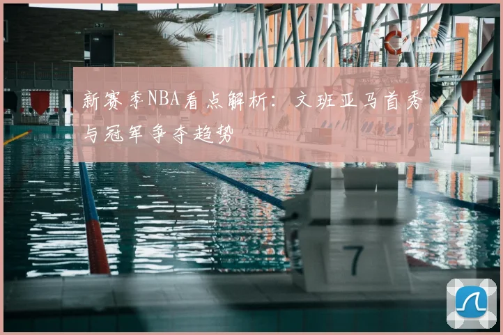 新赛季NBA看点解析：文班亚马首秀与冠军争夺趋势
