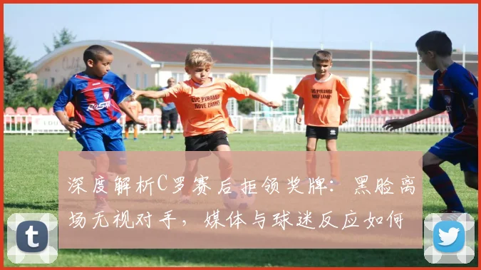 深度解析C罗赛后拒领奖牌：黑脸离场无视对手，媒体与球迷反应如何？