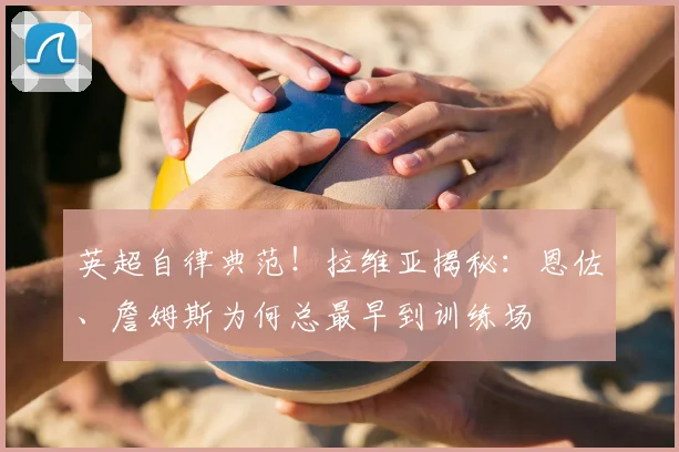 英超自律典范!拉维亚揭秘:恩佐、詹姆斯为何总最早到训练场