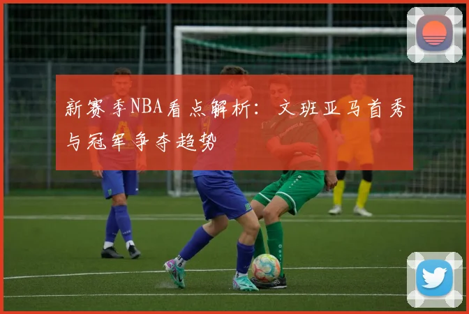 新赛季NBA看点解析：文班亚马首秀与冠军争夺趋势